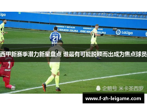 西甲新赛季潜力新星盘点 谁最有可能脱颖而出成为焦点球员