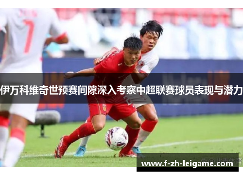 伊万科维奇世预赛间隙深入考察中超联赛球员表现与潜力 伊万科维奇世预赛间隙深入考察中超联赛球员表现与潜力