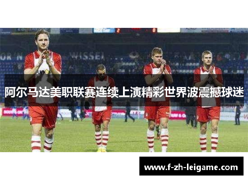 阿尔马达美职联赛连续上演精彩世界波震撼球迷
